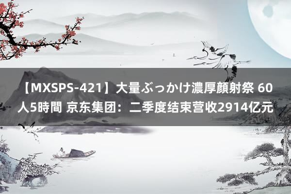 【MXSPS-421】大量ぶっかけ濃厚顔射祭 60人5時間 京东集团：二季度结束营收2914亿元