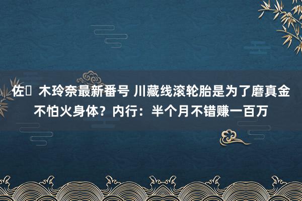 佐々木玲奈最新番号 川藏线滚轮胎是为了磨真金不怕火身体？内行：半个月不错赚一百万