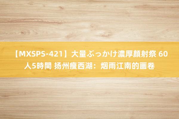 【MXSPS-421】大量ぶっかけ濃厚顔射祭 60人5時間 扬州瘦西湖：烟雨江南的画卷