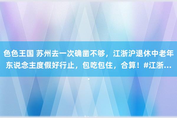 色色王国 苏州去一次确凿不够，江浙沪退休中老年东说念主度假好行止，包吃包住，<a href=