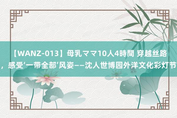 【WANZ-013】母乳ママ10人4時間 穿越丝路，感受‘一带全部’风姿——沈人世博园外洋文化彩灯节