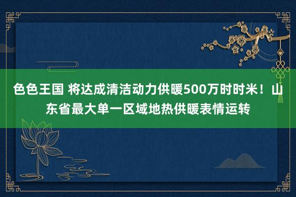 色色王国 将达成清洁动力供暖500万时时米！山东省最大单一区域地热供暖表情运转