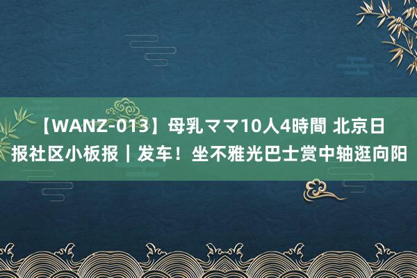 【WANZ-013】母乳ママ10人4時間 北京日报社区小板报｜发车！坐不雅光巴士赏中轴逛向阳