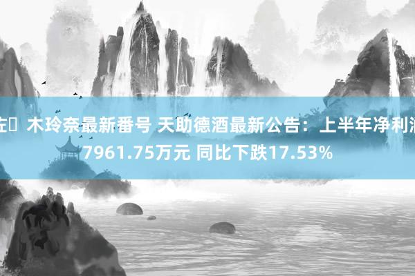 佐々木玲奈最新番号 天助德酒最新公告：上半年净利润7961.75万元 同比下跌17.53%