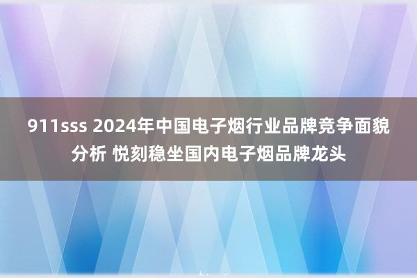 911sss 2024年中国电子烟行业品牌竞争面貌分析 悦刻稳坐国内电子烟品牌龙头