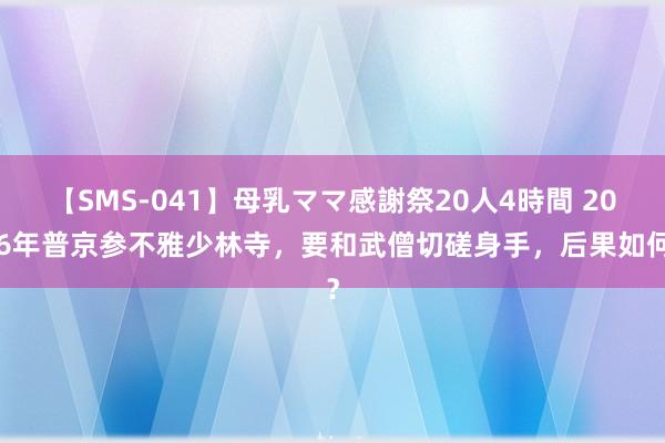 【SMS-041】母乳ママ感謝祭20人4時間 2006年普京参不雅少林寺，要和武僧切磋身手，后果如何