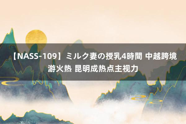 【NASS-109】ミルク妻の授乳4時間 中越跨境游火热 昆明成热点主视力