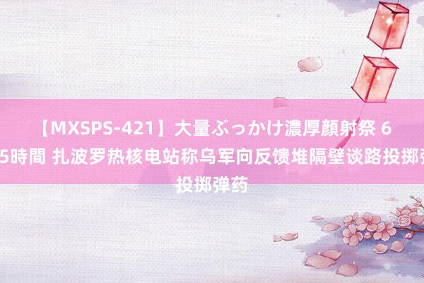 【MXSPS-421】大量ぶっかけ濃厚顔射祭 60人5時間 扎波罗热核电站称乌军向反馈堆隔壁谈路投掷