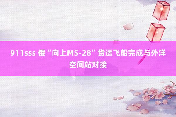 911sss 俄“向上MS-28”货运飞船完成与外洋空间站对接