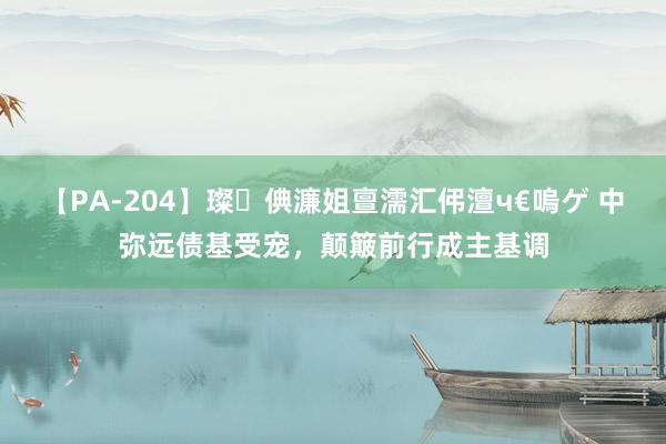 【PA-204】璨倎濂姐亶濡汇伄澶ч€嗚ゲ 中弥远债基受宠，颠簸前行成主基调