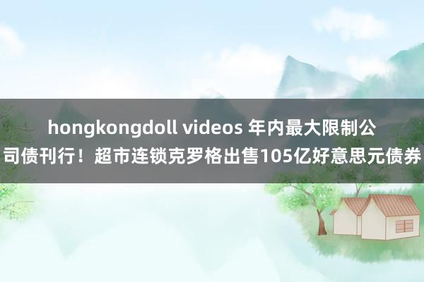 hongkongdoll videos 年内最大限制公司债刊行！超市连锁克罗格出售105亿好意思元债券