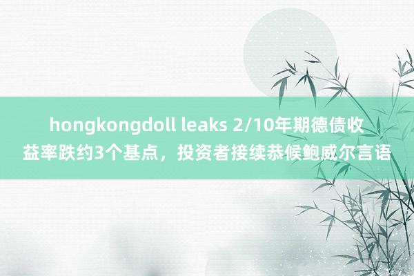 hongkongdoll leaks 2/10年期德债收益率跌约3个基点，投资者接续恭候鲍威尔言语