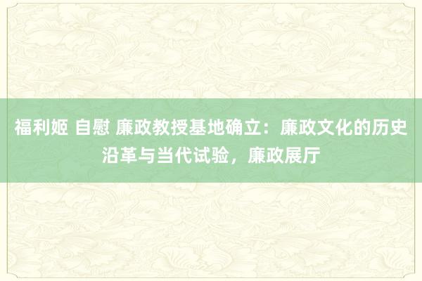 福利姬 自慰 廉政教授基地确立：廉政文化的历史沿革与当代试验，廉政展厅