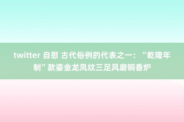 twitter 自慰 古代俗例的代表之一：“乾隆年制”款鎏金龙凤纹三足风磨铜香炉