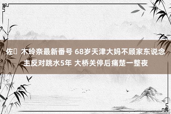 佐々木玲奈最新番号 68岁天津大妈不顾家东说念主反对跳水5年 大桥关停后痛楚一整夜