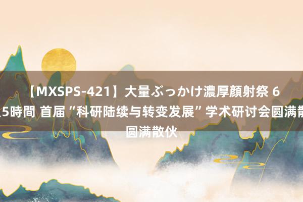 【MXSPS-421】大量ぶっかけ濃厚顔射祭 60人5時間 首届“科研陆续与转变发展”学术研讨会圆满散伙