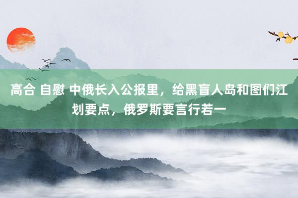 高合 自慰 中俄长入公报里，给黑盲人岛和图们江划要点，俄罗斯要言行若一