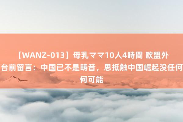 【WANZ-013】母乳ママ10人4時間 欧盟外长下台前留言：中国已不是畴昔，思抵触中国崛起没任何可能