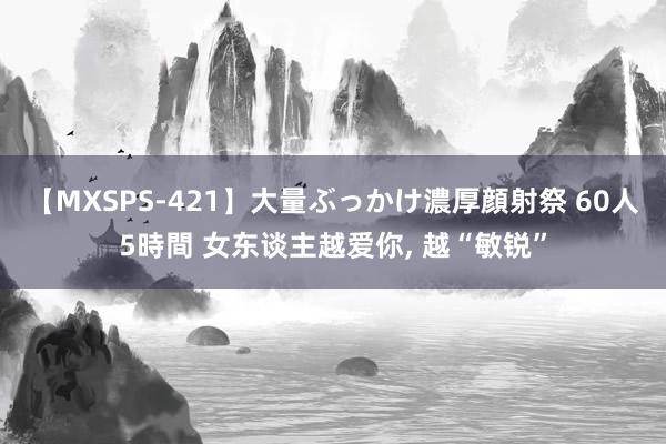 【MXSPS-421】大量ぶっかけ濃厚顔射祭 60人5時間 女东谈主越爱你， 越“敏锐”