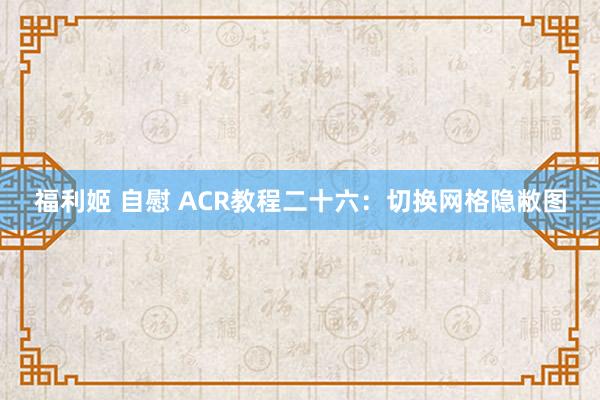 福利姬 自慰 ACR教程二十六：切换网格隐敝图