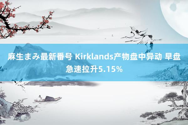 麻生まみ最新番号 Kirklands产物盘中异动 早盘急速拉升5.15%