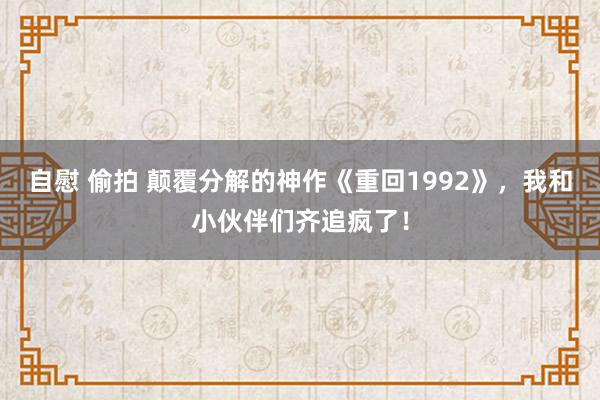 自慰 偷拍 颠覆分解的神作《重回1992》，我和小伙伴们齐追疯了！