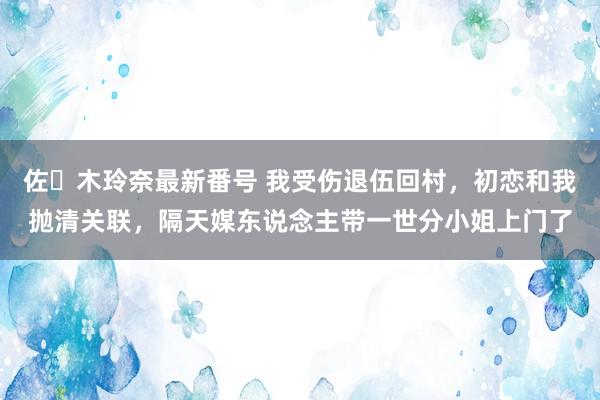 佐々木玲奈最新番号 我受伤退伍回村，初恋和我抛清关联，隔天媒东说念主带一世分小姐上门了