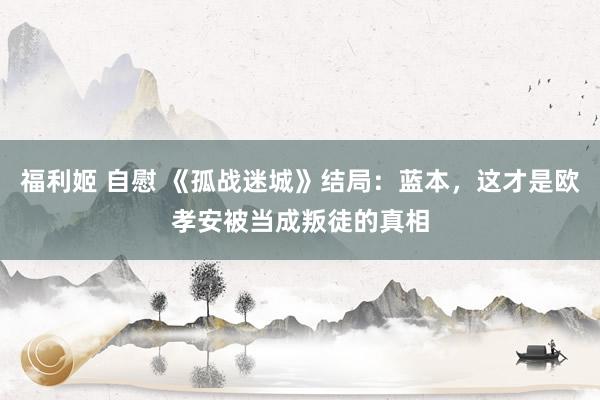 福利姬 自慰 《孤战迷城》结局：蓝本，这才是欧孝安被当成叛徒的真相