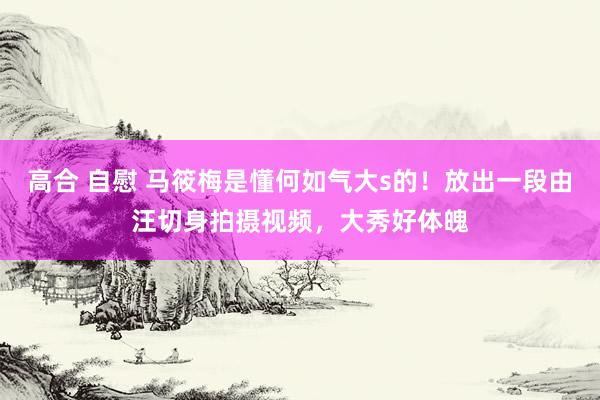 高合 自慰 马筱梅是懂何如气大s的！放出一段由汪切身拍摄视频，大秀好体魄