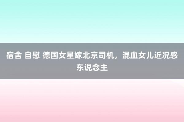 宿舍 自慰 德国女星嫁北京司机，混血女儿近况感东说念主