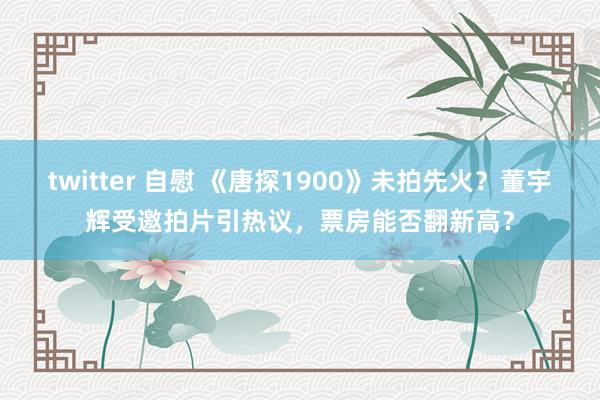 twitter 自慰 《唐探1900》未拍先火？董宇辉受邀拍片引热议，票房能否翻新高？