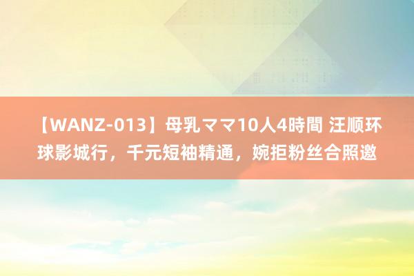 【WANZ-013】母乳ママ10人4時間 汪顺环球影城行，千元短袖精通，婉拒粉丝合照邀