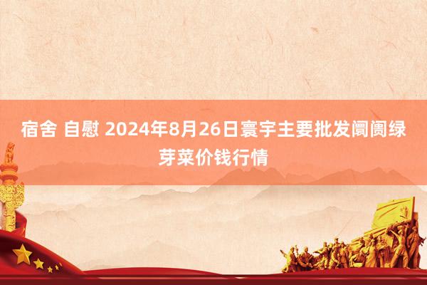 宿舍 自慰 2024年8月26日寰宇主要批发阛阓绿芽菜价钱行情