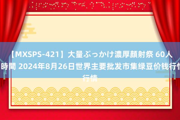 【MXSPS-421】大量ぶっかけ濃厚顔射祭 60人5時間 2024年8月26日世界主要批发市集绿豆