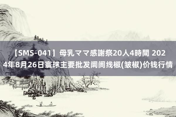 【SMS-041】母乳ママ感謝祭20人4時間 2024年8月26日寰球主要批发阛阓线椒(皱椒)价钱行