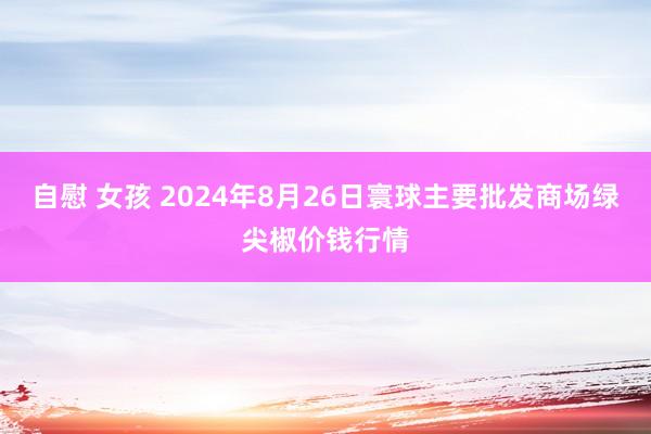 自慰 女孩 2024年8月26日寰球主要批发商场绿尖椒价钱行情