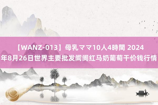 【WANZ-013】母乳ママ10人4時間 2024年8月26日世界主要批发阛阓红马奶葡萄干价钱行情