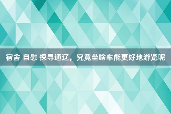 宿舍 自慰 探寻通辽，究竟坐啥车能更好地游览呢