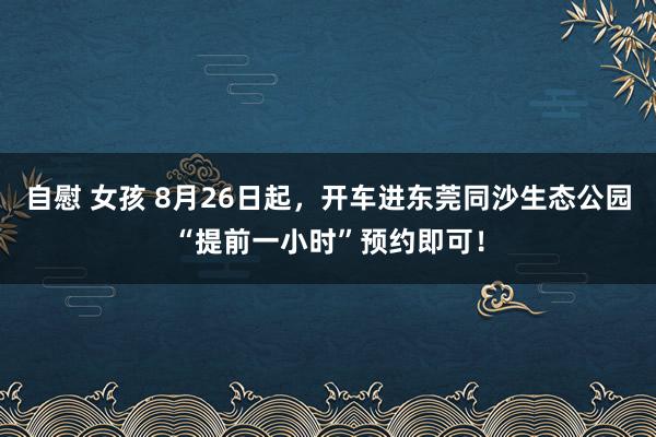 自慰 女孩 8月26日起，开车进东莞同沙生态公园“提前一小时”预约即可！