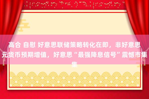 高合 自慰 好意思联储策略转化在即，非好意思元货币预期增值，好意思“最强降息信号”震憾市集