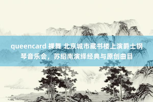 queencard 裸舞 北京城市藏书楼上演爵士钢琴音乐会，苏绍南演绎经典与原创曲目