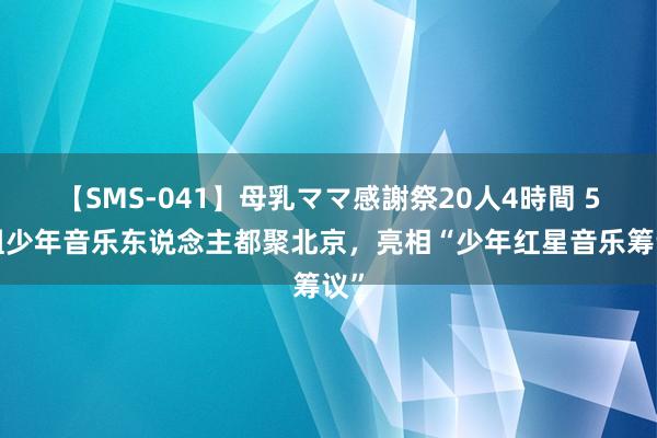 【SMS-041】母乳ママ感謝祭20人4時間 50组少年音乐东说念主都聚北京，亮相“少年红星音乐筹议