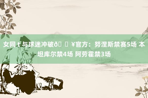 女同 t 与球迷冲破?官方：努涅斯禁赛5场 本坦库尔禁4场 阿劳霍禁3场