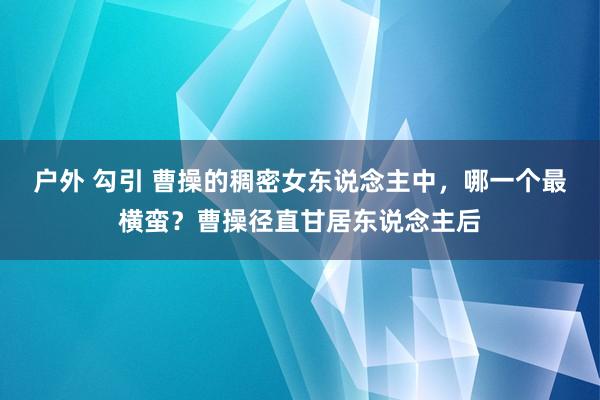 户外 勾引 曹操的稠密女东说念主中，哪一个最横蛮？曹操径直甘居东说念主后