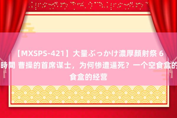 【MXSPS-421】大量ぶっかけ濃厚顔射祭 60人5時間 曹操的首席谋士，为何惨遭逼死？一个空食盒