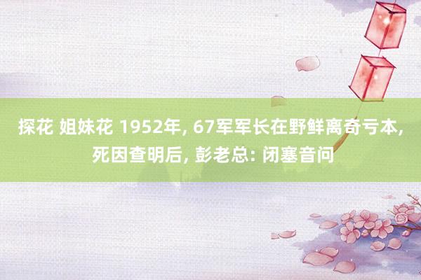 探花 姐妹花 1952年， 67军军长在野鲜离奇亏本， 死因查明后， 彭老总: 闭塞音问