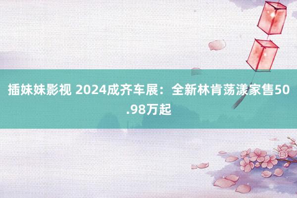 插妹妹影视 2024成齐车展：全新林肯荡漾家售50.98万起