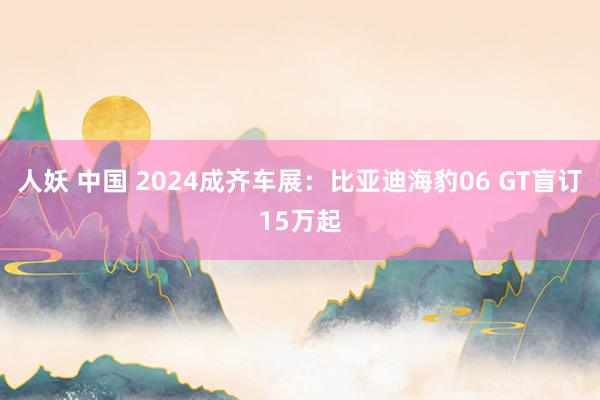 人妖 中国 2024成齐车展：比亚迪海豹06 GT盲订15万起