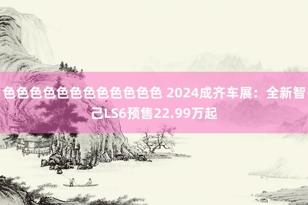 色色色色色色色色色色色色 2024成齐车展：全新智己LS6预售22.99万起