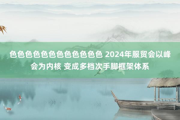 色色色色色色色色色色色色 2024年服贸会以峰会为内核 变成多档次手脚框架体系